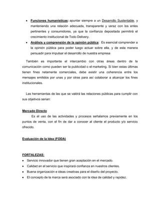 Funciones humanísticas: apuntar siempre a un Desarrollo Sustentable, y
manteniendo una relación adecuada, transparente y veraz con los entes
pertinentes y consumidores, ya que la confianza depositada permitirá el
crecimiento institucional de Todo Delivery.
Análisis y comprensión de la opinión pública: Es esencial comprender a
la opinión pública para poder luego actuar sobre ella, y de esta manera
persuadir para impulsar el desarrollo de nuestra empresa
También es importante el intercambio con otras áreas dentro de la
comunicación como pueden ser la publicidad o el marketing. Si bien estas últimas
tienen fines netamente comerciales, debe existir una coherencia entre los
mensajes emitidos por unas y por otras para así colaborar a alcanzar los fines
institucionales.
Las herramientas de las que se valdrá las relaciones públicas para cumplir con
sus objetivos serian:
Mercado Directo
Es el uso de las actividades y procesos señalamos previamente en los
puntos de venta, con el fin de dar a conocer al cliente el producto y/o servicio
ofrecido.
Evaluación de la Idea (FODA)
FORTALEZAS:
Servicio innovador que tienen gran aceptación en el mercado.
Calidad en el servicio que inspirará confianza en nuestros clientes.
Buena organización e ideas creativas para el diseño del proyecto.
El concepto de la marca será asociado con la idea de calidad y rapidez.
 