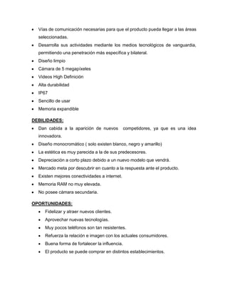 Vías de comunicación necesarias para que el producto pueda llegar a las áreas
seleccionadas.
Desarrolla sus actividades mediante los medios tecnológicos de vanguardia,
permitiendo una penetración más específica y bilateral.
Diseño limpio
Cámara de 5 megapíxeles
Videos High Definición
Alta durabilidad
IP67
Sencillo de usar
Memoria expandible
DEBILIDADES:
Dan cabida a la aparición de nuevos competidores, ya que es una idea
innovadora.
Diseño monocromático ( solo existen blanco, negro y amarillo)
La estética es muy parecida a la de sus predecesores.
Depreciación a corto plazo debido a un nuevo modelo que vendrá.
Mercado meta por descubrir en cuanto a la respuesta ante el producto.
Existen mejores conectividades a internet.
Memoria RAM no muy elevada.
No posee cámara secundaria.
OPORTUNIDADES:
Fidelizar y atraer nuevos clientes.
Aprovechar nuevas tecnologías.
Muy pocos teléfonos son tan resistentes.
Refuerza la relación e imagen con los actuales consumidores.
Buena forma de fortalecer la influencia.
El producto se puede comprar en distintos establecimientos.
 