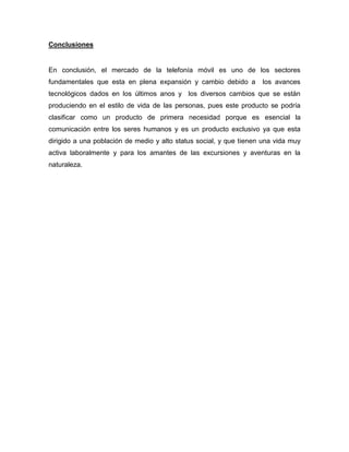 Conclusiones
En conclusión, el mercado de la telefonía móvil es uno de los sectores
fundamentales que esta en plena expansión y cambio debido a los avances
tecnológicos dados en los últimos anos y los diversos cambios que se están
produciendo en el estilo de vida de las personas, pues este producto se podría
clasificar como un producto de primera necesidad porque es esencial la
comunicación entre los seres humanos y es un producto exclusivo ya que esta
dirigido a una población de medio y alto status social, y que tienen una vida muy
activa laboralmente y para los amantes de las excursiones y aventuras en la
naturaleza.
 