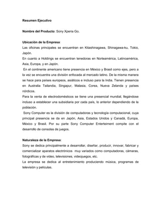 Resumen Ejecutivo
Nombre del Producto: Sony Xperia Go.
Ubicación de la Empresa:
Las oficinas principales se encuentran en Kitashinagawa, Shinagawa-ku, Tokio,
Japón.
En cuanto a Holdings se encuentran tenedoras en Norteamérica, Latinoamérica,
Asia, Europa, y en Japón.
En el continente americano tiene presencia en México y Brasil como ejes, pero a
la vez se encuentra una división enfocada al mercado latino. De la misma manera
se hace para países europeos, asiáticos e incluso para la India. Tienen presencia
en Australia Tailandia, Singapur, Malasia, Corea, Nueva Zelanda y países
nórdicos.
Para la venta de electrodomésticos se tiene una presencial mundial, llegándose
incluso a establecer una subsidiaria por cada país, lo anterior dependiendo de la
población.
Sony Computer es la división de computadoras y tecnología computacional, cuya
principal presencia se da en Japón, Asia, Estados Unidos y Canadá, Europa,
México y Brasil. Por su parte Sony Computer Enterteiment compite con el
desarrollo de consolas de juegos.
Naturaleza de la Empresa:
Sony se dedica principalmente a desarrollar, diseñar, producir, innovar, fabricar y
comercializar aparatos electrónicos muy variados como computadoras, cámaras,
fotográficas y de video, televisiones, videojuegos, etc.
La empresa se dedica al entretenimiento produciendo música, programas de
televisión y películas.
 