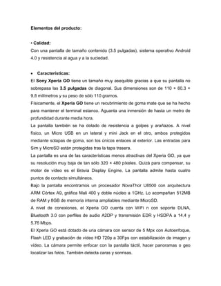 Elementos del producto:
• Calidad:
Con una pantalla de tamaño contenido (3.5 pulgadas), sistema operativo Android
4.0 y resistencia al agua y a la suciedad.
Características:
El Sony Xperia GO tiene un tamaño muy asequible gracias a que su pantalla no
sobrepasa las 3.5 pulgadas de diagonal. Sus dimensiones son de 110 × 60.3 ×
9.8 milímetros y su peso de sólo 110 gramos.
Físicamente, el Xperia GO tiene un recubrimiento de goma mate que se ha hecho
para mantener el terminal estanco. Aguanta una inmersión de hasta un metro de
profundidad durante media hora.
La pantalla también se ha dotado de resistencia a golpes y arañazos. A nivel
físico, un Micro USB en un lateral y mini Jack en el otro, ambos protegidos
mediante solapas de goma, son los únicos enlaces al exterior. Las entradas para
Sim y MicroSD están protegidas tras la tapa trasera.
La pantalla es una de las características menos atractivas del Xperia GO, ya que
su resolución muy baja de tan sólo 320 × 480 píxeles. Quizá para compensar, su
motor de vídeo es el Bravia Display Engine. La pantalla admite hasta cuatro
puntos de contacto simultáneos.
Bajo la pantalla encontramos un procesador NovaThor U8500 con arquitectura
ARM Córtex A9, gráfica Mali 400 y doble núcleo a 1GHz. Lo acompañan 512MB
de RAM y 8GB de memoria interna ampliables mediante MicroSD.
A nivel de conexiones, el Xperia GO cuenta con WiFi n con soporte DLNA,
Bluetooth 3.0 con perfiles de audio A2DP y transmisión EDR y HSDPA a 14.4 y
5.76 Mbps.
El Xperia GO está dotado de una cámara con sensor de 5 Mpx con Autoenfoque,
Flash LED y grabación de vídeo HD 720p a 30Fps con estabilización de imagen y
vídeo. La cámara permite enfocar con la pantalla táctil, hacer panoramas o geo
localizar las fotos. También detecta caras y sonrisas.
 