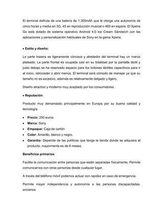 El terminal disfruta de una batería de 1.305mAh que le otorga una autonomía de
cinco horas y media en 3G, 45 en reproducción musical o 460 en espera. El Xperia
Go está dotado de sistema operativo Android 4.0 Ice Cream Sándwich con las
aplicaciones y personalización habituales de Sony en la gama Xperia.
Estilo y diseño:
La parte trasera es ligeramente cóncava y alrededor del terminal hay un marco
plateado. La parte frontal es ocupada casi en su totalidad por la pantalla táctil y
justo debajo se ha reservado espacio para los botones táctiles capacitivos para ir
al inicio, retroceder o abrir menús. El terminal será cómodo de manejar ya que su
tamaño no es excesivo, además es relativamente delgado y ligero.
Diseño atractivo y moderno muy aceptado por los consumidores.
Reputación:
Producto muy demandado principalmente en Europa por su buena calidad y
tecnología.
Precio: 250 euros
Marca: Sony
Empaque: Caja de cartón
Color: Amarillo, blanco y negro.
Garantía: Depende de las políticas que tenga la tienda donde se adquiera el
producto, mayormente es de 6 meses.
Beneficios primarios:
Facilita la comunicación entre personas que están separadas físicamente. Permite
comunicarnos con otras personas desde cualquier lugar.
A través del teléfono móvil podemos actuar con rapidez en caso de emergencia.
Permite mayor independencia y autonomía a las personas discapacitadas,
ancianos.
 