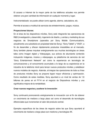 El acceso a Internet de la mayor parte de los teléfonos actuales nos permite
obtener una gran cantidad de información en cualquier momento y lugar.
Instrumentalizado: se puede utilizar como agenda, alarma, calculadora, etc.
Permite el acceso a multitud de servicios de entretenimiento: juegos, música.
Proyecciones futuras:
En el área de los dispositivos móviles, Sony está integrando las operaciones de
R&D (investigación y desarrollo), ingeniería de diseño, y ventas y marketing de sus
negocios de Smartphone (operados por Sony Mobile Communications,
actualmente una subsidiaria en propiedad total de Sony), “Sony Tablet” y “VAIO”, a
fin de desarrollar y ofrecer rápidamente productos irresistibles en el mercado.
Sony también planea impulsar enérgicamente sus muchas tecnologías en áreas
tales como Imagen digital y Videojuegos, sus activos de abundante contenido
incluyendo imágenes, música y videojuegos, su plataforma de servicios de red
“Sony Entertainment Network” así como la experiencia en tecnología de
comunicaciones y el conocimiento acumulado a lo largo de su experiencia en la
industria de la telefonía móvil para lanzar nuevos productos móviles y establecer
nuevos modelos de negocio. Además, al integrar las operaciones de toda su línea
de productos móviles Sony se propone lograr mayor eficiencia y optimización.
Como resultado de estas medidas, Sony apuntará a un nivel de ventas de 1,8
billones de yenes en el FY14 en el negocio de Dispositivos móviles y una
significativa mejora de la rentabilidad.
Crear nuevos negocios y acelerar la innovación
Sony continuará promoviendo enérgicamente la innovación con el fin de obtener
un crecimiento de mediano a largo plazo así como el desarrollo de tecnologías
diferenciales que incrementan el valor del producto central.
Ejemplos específicos de las áreas de negocio sobre las que Sony apuntará el
crecimiento de mediano a largo plazo son medicina y tecnologías 4K.
 