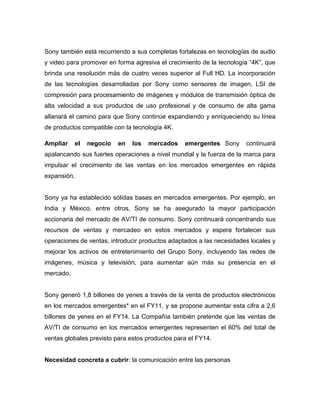 Sony también está recurriendo a sus completas fortalezas en tecnologías de audio
y video para promover en forma agresiva el crecimiento de la tecnología “4K”, que
brinda una resolución más de cuatro veces superior al Full HD. La incorporación
de las tecnologías desarrolladas por Sony como sensores de imagen, LSI de
compresión para procesamiento de imágenes y módulos de transmisión óptica de
alta velocidad a sus productos de uso profesional y de consumo de alta gama
allanará el camino para que Sony continúe expandiendo y enriqueciendo su línea
de productos compatible con la tecnología 4K.
Ampliar el negocio en los mercados emergentes  Sony continuará
apalancando sus fuertes operaciones a nivel mundial y la fuerza de la marca para
impulsar el crecimiento de las ventas en los mercados emergentes en rápida
expansión.
Sony ya ha establecido sólidas bases en mercados emergentes. Por ejemplo, en
India y México, entre otros, Sony se ha asegurado la mayor participación
accionaria del mercado de AV/TI de consumo. Sony continuará concentrando sus
recursos de ventas y mercadeo en estos mercados y espera fortalecer sus
operaciones de ventas, introducir productos adaptados a las necesidades locales y
mejorar los activos de entretenimiento del Grupo Sony, incluyendo las redes de
imágenes, música y televisión, para aumentar aún más su presencia en el
mercado.
Sony generó 1,8 billones de yenes a través de la venta de productos electrónicos
en los mercados emergentes* en el FY11, y se propone aumentar esta cifra a 2,6
billones de yenes en el FY14. La Compañía también pretende que las ventas de
AV/TI de consumo en los mercados emergentes representen el 60% del total de
ventas globales previsto para estos productos para el FY14.
Necesidad concreta a cubrir: la comunicación entre las personas
 