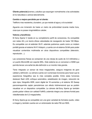 Cliente potencial:jóvenes y adultos que expongan normalmente a las actividades
en la naturaleza o activos laboralmente.
Cambio o mejora percibido por el cliente:
Teléfono mas resistente y duradero, ya que resiste al agua y a la suciedad
Aguanta una inmersión de hasta un metro de profundidad durante media hora,
cosa que no posee ningúnteléfono celular.
Valores y beneficios:
El Sony Xperia V reside en su completísimo perfil de conexiones. Es compatible
con redes 4G y en teoría ofrece velocidades de navegación de hasta 100 Mbps.
Es compatible con el estándar Wi-Fi -además podremos usarlo como un módem
portátil gracias al sistema Wi-Fi Hotspot- y cuenta con el sistema DLNA para poder
visualizar contenidos multimedia en otros dispositivos compatibles (televisión,
reproductor…).
Las conexiones físicas se componen de una clavija de audio de 3,5 milímetros y
un puerto MicroUSB con soporte MHL. Este sistema es un conversor a HDMI que
permite lanzar una señal de alta definición a un monitor más grande.
Tiene integrado un sensor de trece megapíxeles, asegura imágenes de gran
calidad y definición. La cámara cuenta con numerosas funciones para hacer que la
experiencia fotográfica sea lo más completa posible. Entre estas funciones
destacan flash LED, enfoque automático, estabilizador de imagen, reducción de
ojos rojos, fotografía HDR, zoom digital de 16 aumentos y el sistema 3D Sweep
panoramapermite captar panorámicas con efecto tridimensional que se podrán
visualizar en un dispositivo compatible. La cámara del Sony Xperia go también
puede grabar vídeos con calidad FullHD y además integra una cámara frontal para
videollamadas de 0,3 megapíxeles.
El Sony Xperia go es compatible con una gran variedad de formatos (audio, vídeo
e imagen) y también cuenta con un sintonizador de radio FM con RDS.
 