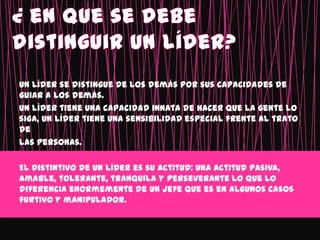 Un líder se distingue de los demás por sus capacidades de
guiar a los demás.
Un líder tiene una capacidad innata de hacer que la gente lo
siga, un líder tiene una sensibilidad especial frente al trato
de
las personas.

El distintivo de un líder es su actitud: una actitud pasiva,
amable, tolerante, tranquila y perseverante lo que lo
diferencia enormemente de un jefe que es en algunos casos
furtivo y manipulador.
 