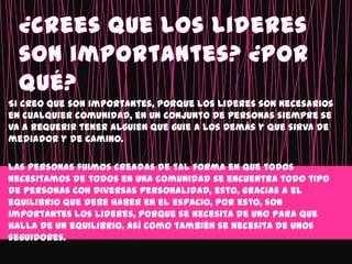 Si creo que son importantes, porque los lideres son necesarios
en cualquier comunidad, en un conjunto de personas siempre se
va a requerir tener alguien que guie a los demás y que sirva de
mediador y de camino.

Las personas fuimos creadas de tal forma en que todos
necesitamos de todos en una comunidad se encuentra todo tipo
de personas con diversas personalidad, esto, gracias a el
equilibrio que debe haber en el espacio, por esto, son
importantes los lideres, porque se necesita de uno para que
halla de un equilibrio, así como también se necesita de unos
seguidores.
 