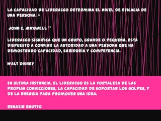 La capacidad de liderazgo determina el nivel de eficacia de
una persona. «

John C. Maxwell **

Liderazgo significa que un grupo, grande o pequeña, está
dispuesto a confiar la autoridad a una persona que ha
demostrado capacidad, sabiduría y competencia.

Walt Disney



En última instancia, el liderazgo es la fortaleza de las
propias convicciones, la capacidad de soportar los golpes, y
de la energía para promover una idea.

Benazir Bhutto
 