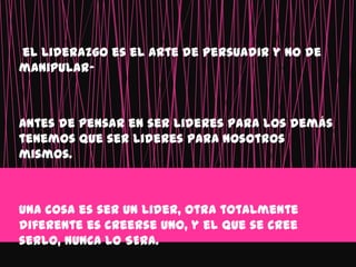 el liderazgo es el arte de persuadir y no de
manipular-



Antes de pensar en ser lideres para los demás
tenemos que ser lideres para nosotros
mismos.



Una cosa es ser un lider, otra totalmente
diferente es creerse uno, y el que se cree
serlo, NUNCA LO SERA.
 