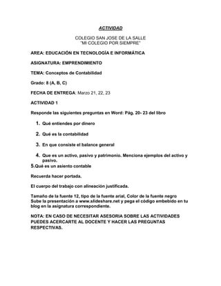ACTIVIDAD

                      COLEGIO SAN JOSE DE LA SALLE
                        ”MI COLEGIO POR SIEMPRE”

AREA: EDUCACIÓN EN TECNOLOGÍA E INFORMÁTICA

ASIGNATURA: EMPRENDIMIENTO

TEMA: Conceptos de Contabilidad

Grado: 8 (A, B, C)

FECHA DE ENTREGA: Marzo 21, 22, 23

ACTIVIDAD 1

Responde las siguientes preguntas en Word: Pág. 20- 23 del libro

  1. Qué entiendes por dinero

  2. Qué es la contabilidad

  3. En que consiste el balance general

  4. Que es un activo, pasivo y patrimonio. Menciona ejemplos del activo y
     pasivo.
5.Qué es un asiento contable
Recuerda hacer portada.

El cuerpo del trabajo con alineación justificada.

Tamaño de la fuente 12, tipo de la fuente arial, Color de la fuente negro
Sube la presentación a www.slideshare.net y pega el código embebido en tu
blog en la asignatura correspondiente.

NOTA: EN CASO DE NECESITAR ASESORIA SOBRE LAS ACTIVIDADES
PUEDES ACERCARTE AL DOCENTE Y HACER LAS PREGUNTAS
RESPECTIVAS.
 