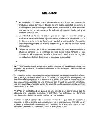 SOLUCION:


  1. Yo    entiendo por dinero como el mecanismo o la forma de intercambiar
       productos, cosas, servicios y deudas de una misma sociedad en general la
       cual acepta lo que le impongan con el dinero, el dinero es el valor monetario
       que damos por un sin números de artículos de nuestro diario vivir y de
       muestra forma de vida.
  2. Contabilidad     es la ciencia social, que se encarga de estudiar, medir y
       analizar el patrimonio de las organizaciones, empresas e individuos, con el
       fin de servir en la toma de decisiones y control, presentando la información,
       previamente registrada, de manera sistemática y útil para las distintas partes
       interesadas.
  3. El balance general, por lo tanto, es una especie de fotografía que retrata la
       situación contable de la empresa en una cierta fecha. Gracias a este
       documento, el empresario accede a información vital sobre su negocio,
       como la disponibilidad de dinero y el estado de sus deudas.

  4.
ACTIVO: En contabilidad, un activo es un bien tangible o intangible que posee una
empresa. Por extensión, se denomina también activo al conjunto de los activos de
una empresa.

Se considera activo a aquellos bienes que tienen un beneficio económico a futuro
y se pueda gozar de los beneficios económicos que otorgue. Eso no significa que
sea necesaria la propiedad ni la tenencia ni el dinero. Los activos son un recurso o
bien económico propiedad de una empresa, con el cual se obtienen beneficios.
Los activos de las empresas varían de acuerdo con la naturaleza de la actividad
desarrollada y a cobrar.

PASIVO: En contabilidad, un pasivo es una deuda o un compromiso que ha
adquirido una empresa, institución o individuo. Por extensión, se denomina
también pasivo al conjunto de los pasivos de una empresa.

Mientras el activo comprende los bienes y derechos que tiene la persona o
empresa, el pasivo recoge sus obligaciones: es el financiamiento provisto por un
acreedor y representa lo que la persona o empresa debe a terceros, como el pago
a bancos, proveedores, impuestos, salarios a empleados, etc.
 