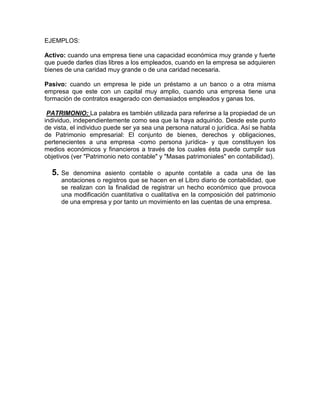 EJEMPLOS:

Activo: cuando una empresa tiene una capacidad económica muy grande y fuerte
que puede darles días libres a los empleados, cuando en la empresa se adquieren
bienes de una caridad muy grande o de una caridad necesaria.

Pasivo: cuando un empresa le pide un préstamo a un banco o a otra misma
empresa que este con un capital muy amplio, cuando una empresa tiene una
formación de contratos exagerado con demasiados empleados y ganas tos.

 PATRIMONIO: La palabra es también utilizada para referirse a la propiedad de un
individuo, independientemente como sea que la haya adquirido. Desde este punto
de vista, el individuo puede ser ya sea una persona natural o jurídica. Así se habla
de Patrimonio empresarial: El conjunto de bienes, derechos y obligaciones,
pertenecientes a una empresa -como persona jurídica- y que constituyen los
medios económicos y financieros a través de los cuales ésta puede cumplir sus
objetivos (ver "Patrimonio neto contable" y "Masas patrimoniales" en contabilidad).

  5. Se   denomina asiento contable o apunte contable a cada una de las
      anotaciones o registros que se hacen en el Libro diario de contabilidad, que
      se realizan con la finalidad de registrar un hecho económico que provoca
      una modificación cuantitativa o cualitativa en la composición del patrimonio
      de una empresa y por tanto un movimiento en las cuentas de una empresa.
 