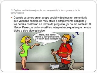 ·3: Explica, mediante un ejemplo, en que consiste la incongruencia de la
comunicación

 Cuando estamos en un grupo social y decimos un comentario
   que ya todos sabían, es muy obvio o simplemente estúpido y
   los demás contestan en forma de pregunta ¿si no me contes? O
   !Bobo! Pero con un tono satírico interpretando que lo que hemos
   dicho a sido algo estúpido
 