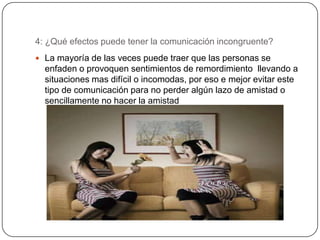 4: ¿Qué efectos puede tener la comunicación incongruente?
 La mayoría de las veces puede traer que las personas se
  enfaden o provoquen sentimientos de remordimiento llevando a
  situaciones mas difícil o incomodas, por eso e mejor evitar este
  tipo de comunicación para no perder algún lazo de amistad o
  sencillamente no hacer la amistad
 