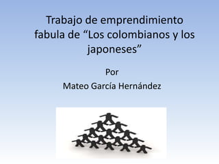 Trabajo de emprendimiento
fabula de “Los colombianos y los
           japoneses”
              Por
     Mateo García Hernández
 