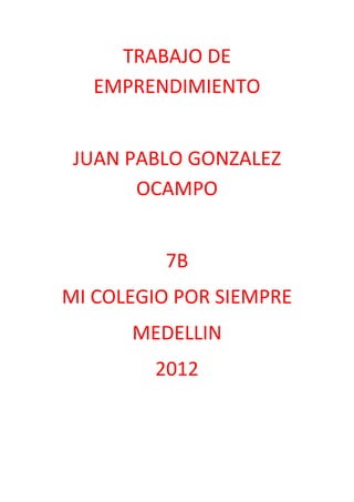 TRABAJO DE
   EMPRENDIMIENTO


 JUAN PABLO GONZALEZ
       OCAMPO


         7B
MI COLEGIO POR SIEMPRE
      MEDELLIN
        2012
 