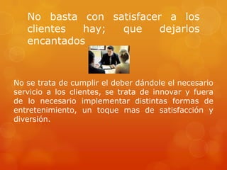 No basta con satisfacer a los
   clientes  hay; que    dejarlos
   encantados



No se trata de cumplir el deber dándole el necesario
servicio a los clientes, se trata de innovar y fuera
de lo necesario implementar distintas formas de
entretenimiento, un toque mas de satisfacción y
diversión.
 