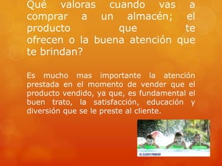 Qué valoras cuando vas a
comprar a un almacén; el
producto         que         te
ofrecen o la buena atención que
te brindan?

Es mucho mas importante la atención
prestada en el momento de vender que el
producto vendido, ya que, es fundamental el
buen trato, la satisfacción, educación y
diversión que se le preste al cliente.
 