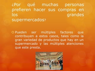 ¿Por    qué  muchas   personas
prefieren hacer sus compras en
los                    grandes
supermercados?

 Pueden ser múltiples       factores que
  contribuyen a estos casos, tales como la
  gran variedad de productos que hay en un
  supermercado y las múltiples atenciones
  que este presta.
 