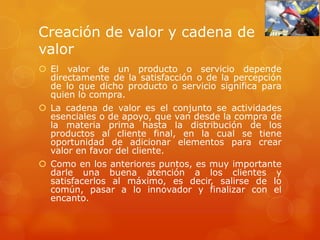 Creación de valor y cadena de
valor
 El valor de un producto o servicio depende
  directamente de la satisfacción o de la percepción
  de lo que dicho producto o servicio significa para
  quien lo compra.
 La cadena de valor es el conjunto se actividades
  esenciales o de apoyo, que van desde la compra de
  la materia prima hasta la distribución de los
  productos al cliente final, en la cual se tiene
  oportunidad de adicionar elementos para crear
  valor en favor del cliente.
 Como en los anteriores puntos, es muy importante
  darle una buena atención a los clientes y
  satisfacerlos al máximo, es decir, salirse de lo
  común, pasar a lo innovador y finalizar con el
  encanto.
 