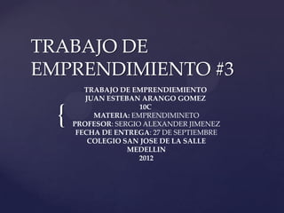 TRABAJO DE
EMPRENDIMIENTO #3
         TRABAJO DE EMPRENDIEMIENTO
         JUAN ESTEBAN ARANGO GOMEZ


  {
                      10C
           MATERIA: EMPRENDIMINETO
      PROFESOR: SERGIO ALEXANDER JIMENEZ
       FECHA DE ENTREGA: 27 DE SEPTIEMBRE
          COLEGIO SAN JOSE DE LA SALLE
                   MEDELLIN
                      2012
 