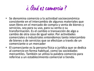 • Se denomina comercio a la actividad socioeconómica
consistente en el intercambio de algunos materiales que
sean libres en el mercado de compra y venta de bienes y
servicios, sea para su uso, para su venta o su
transformación. Es el cambio o transacción de algo a
cambio de otra cosa de igual valor. Por actividades
comerciales o industriales entendemos tanto intercambio
de bienes o de servicios que se efectúan a través de un
comerciante o un mercader
• El comerciante es la persona física o jurídica que se dedica
al comercio en forma habitual, como las sociedades
mercantiles. También se utiliza la palabra comercio para
referirse a un establecimiento comercial o tienda.

 
