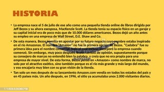 HISTORIA
• La empresa nace el 5 de julio de ese año como una pequeña tienda online de libros dirigida por
Jeff Bezos y su ahora exesposa, MacKenzie Scott. La tienda tenía su espacio físico en un garaje y
su capital inicial era de poco más que de 10.000 dólares americanos. Bezos dejó un año antes
su empleo en una empresa de Wall Street, D.E. Shaw and Co.
• De esta manera, Bezos invertía en apostar por su futuro negocio cuyo nombre estaba inspirado
en el río Amazonas. El nombre “Amazon” no fue la primera opción de Bezos. “Cadabra” fue su
primera idea para el nombre comercial, bajo el cual incluso incorporó la empresa cuando
comenzó. Sin embargo, muy poco después, Bezos cambió de opinión, supuestamente porque
su consejero de marcas no entendió bien la palabra, y creía que no era propia para una
empresa de mayor nivel. De esta forma, Bezos pensó en «Amazon» como nombre de marca, no
solo por el atractivo exótico, sino también porque es el río más grande y más largo del mundo,
y eso encajaría muy bien con su gran visión de la tienda.
• Tan solo un mes después de su lanzamiento Amazon.com vendía en todos los estados del país y
en 45 países más. Un año después, en 1996, el sitio ya acumulaba unos 2.000 visitantes diarios.
 