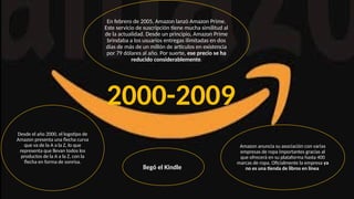 Desde el año 2000, el logotipo de
Amazon presenta una flecha curva
que va de la A a la Z, lo que
representa que llevan todos los
productos de la A a la Z, con la
flecha en forma de sonrisa.
Amazon anuncia su asociación con varias
empresas de ropa importantes gracias al
que ofrecerá en su plataforma hasta 400
marcas de ropa. Oficialmente la empresa ya
no es una tienda de libros en línea
En febrero de 2005, Amazon lanzó Amazon Prime.
Este servicio de suscripción tiene mucha similitud al
de la actualidad. Desde un principio, Amazon Prime
brindaba a los usuarios entregas ilimitadas en dos
días de más de un millón de artículos en existencia
por 79 dólares al año. Por suerte, ese precio se ha
reducido considerablemente.
llegó el Kindle
2000-2009
 