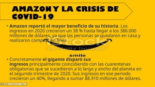 AMAZON Y LA CRISIS DE
COVID-19
• Amazon reportó el mayor beneficio de su historia. Los
ingresos en 2020 crecieron un 38 % hasta llegar a los 386.000
millones de dólares, ya que las personas se quedaron en casa y
realizaron compras en línea
• Concretamente el gigante disparó sus
ingresos principalmente coincidiendo con las cuarentenas
obligatorias que se sucedieron a lo largo y ancho del planeta en
el segundo trimestre de 2020. Sus ingresos en ese periodo
crecieron un 40%, llegando a sumar 88.910 millones de dólares.
 