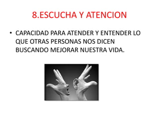 8.ESCUCHA Y ATENCION
• CAPACIDAD PARA ATENDER Y ENTENDER LO
  QUE OTRAS PERSONAS NOS DICEN
  BUSCANDO MEJORAR NUESTRA VIDA.
 