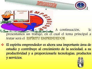

 A continuación, le
presentamos un trabajo, en el cual el tema principal a
tratar será el
 El espíritu emprendedor es ahora una importante área de
estudio y contribuye al crecimiento de la sociedad, a su
productividad y a proporcionarle tecnologías, productos
y servicios.
 