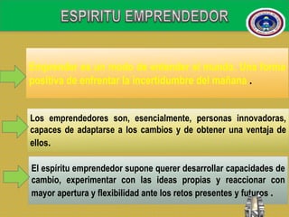 Emprender es un modo de entender el mundo. Una forma
positiva de enfrentar la incertidumbre del mañana .
Los emprendedores son, esencialmente, personas innovadoras,
capaces de adaptarse a los cambios y de obtener una ventaja de
ellos.
El espíritu emprendedor supone querer desarrollar capacidades de
cambio, experimentar con las ideas propias y reaccionar con
mayor apertura y flexibilidad ante los retos presentes y futuros .
 