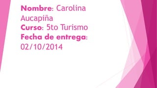 Nombre: Carolina 
Aucapiña 
Curso: 5to Turismo 
Fecha de entrega: 
02/10/2014 
 