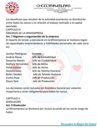 CHOCOTRAVESURAS
Rafael Arellano y García Moreno Telf: 2987067 / Cel. 0993165935
chocotravesurasemprende@gmail.com
TULCAN - ECUADOR
Los beneficios que resulten de la actividad económica se distribuirán
entre todas las socias y en relación al trabajo realizado y el capital
aportado
CAPÍTULO IV
ÓRGANOS DE LA MINIEMPRESA
Art. 7 Régimen y organización de la empresa
El reparto de tareas a ejecutarse en la Miniempresa se realizara según
las capacidades emprendedoras y habilidades personales de cada socia
asi:
Joselyn Rodríguez Gerente
Andrea Rosas Jefe de Contabilidad
Deyanira Morán Jefe de Contabilidad
Nathaly Hernández Jefe de Venta
Yulisa Salazar Jefe de Venta
Daniela Salas Jefe de Talento Humano
Belén Yandún Jefe de Talento Humano
Cyntia Pozo Jefe de Producción
Dayra Toro Jefe de Producción
Las decisiones serán tomadas en Asamblea General por votación
mayoritaria y serán obligatorias para todas las socias.
CAPÍTULO V
DISOLUCIÓN
Art. 9 Disolución
La Miniempresa se disolverá por mutuo acuerdo de las socias luego de
haber
 