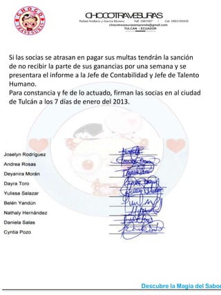 CHOCOTRAVESURAS
Rafael Arellano y García Moreno Telf: 2987067 / Cel. 0993165935
chocotravesurasemprende@gmail.com
TULCAN - ECUADOR
Si las socias se atrasan en pagar sus multas tendrán la sanción
de no recibir la parte de sus ganancias por una semana y se
presentara el informe a la Jefe de Contabilidad y Jefe de Talento
Humano.
Para constancia y fe de lo actuado, firman las socias en al ciudad
de Tulcán a los 7 días de enero del 2013.
 