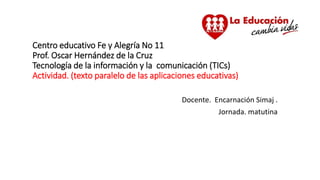 Centro educativo Fe y Alegría No 11
Prof. Oscar Hernández de la Cruz
Tecnología de la información y la comunicación (TICs)
Actividad. (texto paralelo de las aplicaciones educativas)
Docente. Encarnación Simaj .
Jornada. matutina
 
