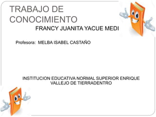 TRABAJO DE
CONOCIMIENTO
FRANCY JUANITA YACUE MEDINA
Profesora: MELBA ISABEL CASTAÑO
INSTITUCION EDUCATIVA NORMAL SUPERIOR ENRIQUE
VALLEJO DE TIERRADENTRO
 