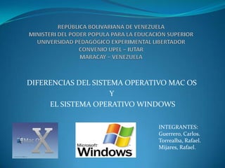 REPÚBLICA BOLIVARIANA DE VENEZUELAMINISTERI DEL PODER POPULA PARA LA EDUCACIÓN SUPERIORUNIVERSIDAD PEDAGÓGICO EXPERIMENTAL LIBERTADORCONVENIO UPEL – IUTARMARACAY – VENEZUELA DIFERENCIAS DEL SISTEMA OPERATIVO MAC OS  Y EL SISTEMA OPERATIVO WINDOWS INTEGRANTES: Guerrero, Carlos. Torrealba, Rafael. Mijares, Rafael. 