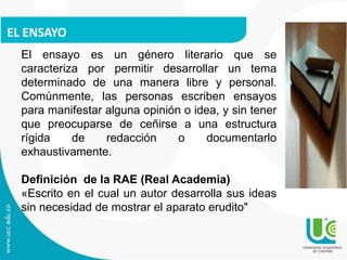 EL ENSAYO
El ensayo es un género literario que se
caracteriza por permitir desarrollar un tema
determinado de una manera libre y personal.
Comúnmente, las personas escriben ensayos
para manifestar alguna opinión o idea, y sin tener
que preocuparse de ceñirse a una estructura
rígida de redacción o documentarlo
exhaustivamente.
Definición de la RAE (Real Academia)
«Escrito en el cual un autor desarrolla sus ideas
sin necesidad de mostrar el aparato erudito"
 
