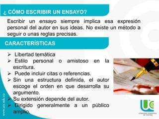 ¿ CÓMO ESCRIBIR UN ENSAYO?
Escribir un ensayo siempre implica esa expresión
personal del autor en sus ideas. No existe un método a
seguir o unas reglas precisas.
CARACTERÍSTICAS
 Libertad temática
 Estilo personal o amistoso en la
escritura.
 Puede incluir citas o referencias.
 Sin una estructura definida, el autor
escoge el orden en que desarrolla su
argumento.
 Su extensión depende del autor.
 Dirigido generalmente a un público
amplio.
 