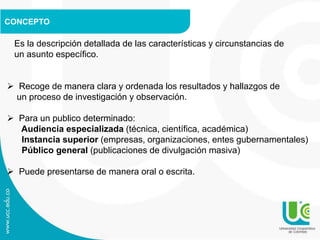 CONCEPTO
Es la descripción detallada de las características y circunstancias de
un asunto específico.
 Recoge de manera clara y ordenada los resultados y hallazgos de
un proceso de investigación y observación.
 Para un publico determinado:
Audiencia especializada (técnica, científica, académica)
Instancia superior (empresas, organizaciones, entes gubernamentales)
Público general (publicaciones de divulgación masiva)
 Puede presentarse de manera oral o escrita.
 