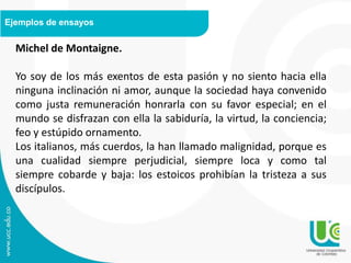 Ejemplos de ensayos
Michel de Montaigne.
Yo soy de los más exentos de esta pasión y no siento hacia ella
ninguna inclinación ni amor, aunque la sociedad haya convenido
como justa remuneración honrarla con su favor especial; en el
mundo se disfrazan con ella la sabiduría, la virtud, la conciencia;
feo y estúpido ornamento.
Los italianos, más cuerdos, la han llamado malignidad, porque es
una cualidad siempre perjudicial, siempre loca y como tal
siempre cobarde y baja: los estoicos prohibían la tristeza a sus
discípulos.
 