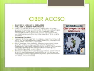 CIBER ACOSO
 EJEMPLOS DE ACCIONES DE CIBERACOSO
 VIOLACION AL DERECHO A LA INTIMIDAD:
 Usurpar clave de e-mail, llegando a cambiarla para que su
propietario no pueda acceder a ella, de tal manera que llega a
leer los e-mails, que le llegan a su buzón violando así su
intimidad.Roban fotos personales, vídeos, tarjetas de crédito,
contraseñas, archivos, fotos del entorno personal de la víctima,
contactos…
 CALUMNIAS E INJURIAS :
 Acceder de forma ilegal a la cuenta de correo electrónico, red
social, red de mensajería instantánea, suplantando la identidad
de la víctima e insultar a sus contactos.
 Envíos de E-mail tanto de forma anónima (fácil con los e-mail
gratuitos, en los que se puede falsear la identidad), como
manipulados para dar la impresión que lo envió la misma persona
acosada y ponerla así en una difícil situación en la que su
credibilidad quedaría en entredicho.
 Dejar comentarios ofensivos en foros o participar agresivamente
en chats haciéndose pasar por la víctima de manera que las
reacciones vayan posteriormente dirigidas a quien ha sufrido la
usurpación de personalidad.
 