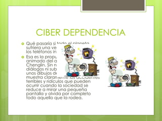 CIBER DEPENDENCIA
 Qué pasaría si todo el planeta
sufriera una verdadera adicción a
los teléfonos inteligentes?
 Esa es la propuesta de este corto
animado del artista chino Xie
Chenglin. Sin necesidad de
diálogos ni subtítulos y mediante
unos dibujos de trazos muy simples,
muestra claramente los accidentes
terribles y ridículos que pueden
ocurrir cuando la sociedad se
reduce a mirar una pequeña
pantalla y olvida por completo
todo aquello que la rodea.
 