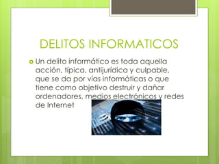 DELITOS INFORMATICOS
 Un delito informático es toda aquella
acción, típica, antijurídica y culpable,
que se da por vías informáticas o que
tiene como objetivo destruir y dañar
ordenadores, medios electrónicos y redes
de Internet
 