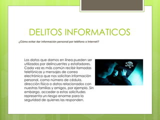 DELITOS INFORMATICOS
Los datos que damos en línea pueden ser
utilizados por delincuentes y estafadores.
Cada vez es más común recibir llamadas
telefónicas y mensajes de correo
electrónico que nos solicitan información
personal, como número de cédula,
dirección física o datos relacionados con
nuestras familias y amigos, por ejemplo. Sin
embargo, acceder a estas solicitudes
representa un riesgo enorme para la
seguridad de quienes las responden.
¿Cómo evitar dar información personal por teléfono o Internet?
 