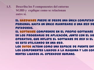 1.5. Describa los 5 componentes del entorno
SGBD y explique como se relacionan
entre sí.
El Hardware puede ir desde una única computado
Personal hasta un único mainframe o una red de
Putadoras.
El Software comprende en el propio Software
En los programas de aplicación, junto con el sis
Operativo, que influye el Software de red si el
Se está utilizando en una red.
Los Datos actúan como una especie de puente ent
Los componentes ligados a la máquina y los com
nentes ligados al operador humano.
 