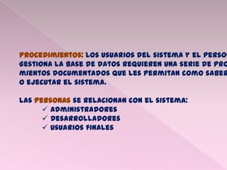Procedimientos: Los usuarios del sistema y el person
Gestiona la base de datos requieren una serie de pro
mientos documentados que les permitan como saber
O ejecutar el sistema.
Las Personas se relacionan con el sistema:
 Administradores
 Desarrolladores
 Usuarios finales
 