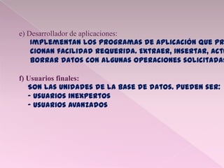 e) Desarrollador de aplicaciones:
Implementan los programas de aplicación que pr
cionan facilidad requerida. Extraer, insertar, actu
borrar datos con algunas operaciones solicitadas
f) Usuarios finales:
Son las unidades de la base de datos. Pueden ser:
- Usuarios inexpertos
- Usuarios avanzados
 