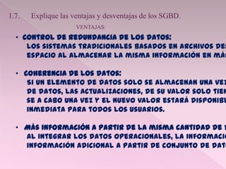 1.7. Explique las ventajas y desventajas de los SGBD.
VENTAJAS:
• Control de redundancia de los datos:
Los sistemas tradicionales basados en archivos des
espacio al almacenar la misma información en más
• Coherencia de los datos:
Si un elemento de datos solo se almacenan una vez
de datos, las actualizaciones, de su valor solo tien
se a cabo una vez y el nuevo valor estará disponibl
inmediata para todos los usuarios.
• Más información a partir de la misma cantidad de d
Al integrar los datos operacionales, la informació
información adicional a partir de conjunto de dato
 
